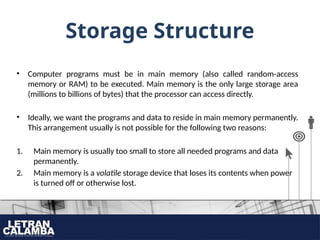 Storage Structure
• Computer programs must be in main memory (also called random-access
memory or RAM) to be executed. Main memory is the only large storage area
(millions to billions of bytes) that the processor can access directly.
• Ideally, we want the programs and data to reside in main memory permanently.
This arrangement usually is not possible for the following two reasons:
1. Main memory is usually too small to store all needed programs and data
permanently.
2. Main memory is a volatile storage device that loses its contents when power
is turned off or otherwise lost.
 