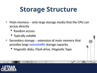 Storage Structure
• Main memory – only large storage media that the CPU can
access directly
 Random access
 Typically volatile
• Secondary storage – extension of main memory that
provides large nonvolatile storage capacity.
 Magnetic disks, Flash drive, Magnetic Tape
 