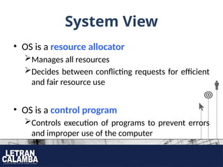 System View
• OS is a resource allocator
Manages all resources
Decides between conflicting requests for efficient
and fair resource use
• OS is a control program
Controls execution of programs to prevent errors
and improper use of the computer
 