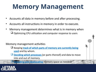 Memory Management
• Accounts all data in memory before and after processing.
• Accounts all instructions in memory in order to execute.
• Memory management determines what is in memory when
 Optimizing CPU utilization and computer response to users
Memory management activities
 Keeping track of which parts of memory are currently being
used and by whom.
 Deciding which processes (or parts thereof) and data to move
into and out of memory.
 Allocating and deallocating memory space as needed.
 