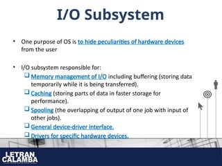 I/O Subsystem
• One purpose of OS is to hide peculiarities of hardware devices
from the user
• I/O subsystem responsible for:
 Memory management of I/O including buffering (storing data
temporarily while it is being transferred).
 Caching (storing parts of data in faster storage for
performance).
 Spooling (the overlapping of output of one job with input of
other jobs).
 General device-driver interface.
 Drivers for specific hardware devices.
 