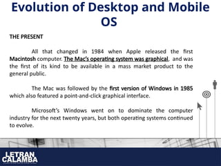 THE PRESENT
All that changed in 1984 when Apple released the first
Macintosh computer. The Mac’s operating system was graphical, and was
the first of its kind to be available in a mass market product to the
general public.
The Mac was followed by the first version of Windows in 1985
which also featured a point-and-click graphical interface.
Microsoft’s Windows went on to dominate the computer
industry for the next twenty years, but both operating systems continued
to evolve.
Evolution of Desktop and Mobile
OS
 