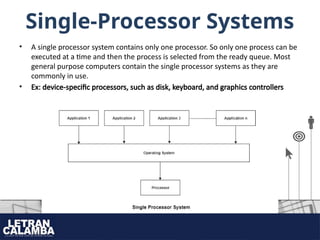 Single-Processor Systems
• A single processor system contains only one processor. So only one process can be
executed at a time and then the process is selected from the ready queue. Most
general purpose computers contain the single processor systems as they are
commonly in use.
• Ex: device-specific processors, such as disk, keyboard, and graphics controllers
 