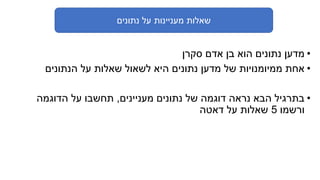‫נתונים‬ ‫על‬ ‫מעניינות‬ ‫שאלות‬
•‫סקרן‬ ‫אדם‬ ‫בן‬ ‫הוא‬ ‫נתונים‬ ‫מדען‬
•‫הנתונים‬ ‫על‬ ‫שאלות‬ ‫לשאול‬ ‫היא‬ ‫נתונים‬ ‫מדען‬ ‫של‬ ‫ממיומנויות‬ ‫אחת‬
•‫מעניינים‬ ‫נתונים‬ ‫של‬ ‫דוגמה‬ ‫נראה‬ ‫הבא‬ ‫בתרגיל‬,‫הדוגמה‬ ‫על‬ ‫תחשבו‬
‫ורשמו‬5‫דאטה‬ ‫על‬ ‫שאלות‬
 