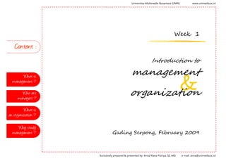 Universitas Multimedia Nusantara (UMN)           www.unimedia.ac.id




                                                                                  Week 1

   Content :
                                                               Introduction to

                                              management
       What is

                                                     &
  management ?

                                             organization
       Who are
     managers ?

         What is
an organization ?

     Why study
                              Gading Serpong, February 2009
  management ?



                    Exclusively prepared & presented by: Anna Riana Putriya, SE, MSi   e-mail: anna@unimedia.ac.id
 