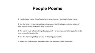 People Poems
1. Look at your name. If you have a long name, choose a short part of your name.
2. Use the letters in your names to create a poem. Each line begins with the letters of
your name in order. Only use 1 word in each line.
3. The words must tell something about yourself – for example, something you like to do,
or a personal characteristic.
4. Use the dictionary to help you out in choosing your words.
5. When you have finished the poem, share the poem with your classmates.
 