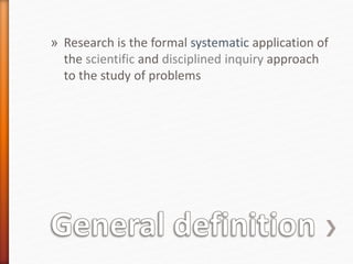 » Research is the formal systematic application of
the scientific and disciplined inquiry approach
to the study of problems
 