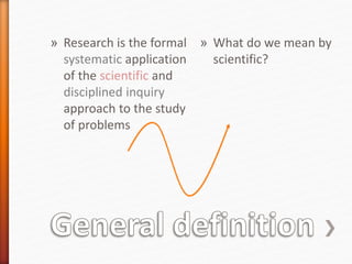 » Research is the formal
systematic application
of the scientific and
disciplined inquiry
approach to the study
of problems
» What do we mean by
scientific?
 