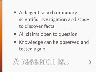  A diligent search or inquiry -
scientific investigation and study
to discover facts
 All claims open to question
 Knowledge can be observed and
tested again
 