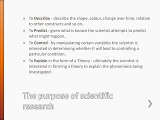 » To Describe - describe the shape, colour, change over time, relation
to other constructs and so on..
» To Predict - given what is known the scientist attempts to predict
what might happen..
» To Control - by manipulating certain variables the scientist is
interested in determining whether it will lead to controlling a
particular condition.
» To Explain in the form of a Theory - ultimately the scientist is
interested in forming a theory to explain the phenomena being
investigated.
 