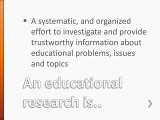 A systematic, and organized
effort to investigate and provide
trustworthy information about
educational problems, issues
and topics
 