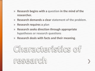 » Research begins with a question in the mind of the
researcher.
» Research demands a clear statement of the problem.
» Research requires a plan
» Research seeks direction through appropriate
hypotheses or research questions
» Research deals with facts and their meaning.
 