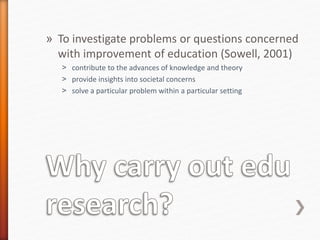 » To investigate problems or questions concerned
with improvement of education (Sowell, 2001)
˃ contribute to the advances of knowledge and theory
˃ provide insights into societal concerns
˃ solve a particular problem within a particular setting
 