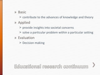 » Basic
˃ contribute to the advances of knowledge and theory
» Applied
˃ provide insights into societal concerns
˃ solve a particular problem within a particular setting
» Evaluation
˃ Decision making
 