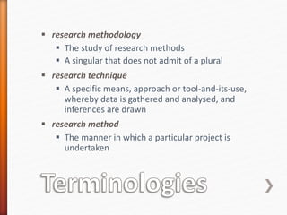  research methodology
 The study of research methods
 A singular that does not admit of a plural
 research technique
 A specific means, approach or tool-and-its-use,
whereby data is gathered and analysed, and
inferences are drawn
 research method
 The manner in which a particular project is
undertaken
 