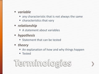  variable
 any characteristic that is not always the same
 characteristics that vary
 relationship
 A statement about variables
 hypothesis
 Statement that can be tested
 theory
 An explanation of how and why things happen
 Tested
 