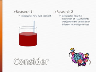 »Research 1
˃ Investigates how fluid cools off
»Research 2
˃ Investigates how the
motivation of TESL students
change with the utilization of
different technology in class
 