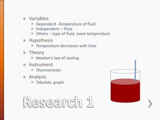 » Variables
˃ Dependent -Temperature of fluid
˃ Independent – Time
˃ Others – type of fluid, room temperature
» Hypothesis
˃ Temperature decreases with time
» Theory
˃ Newton’s law of cooling
» Instrument
˃ Thermometer
» Analysis
˃ Tabulate, graph
 