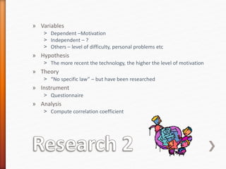 » Variables
˃ Dependent –Motivation
˃ Independent – ?
˃ Others – level of difficulty, personal problems etc
» Hypothesis
˃ The more recent the technology, the higher the level of motivation
» Theory
˃ “No specific law” – but have been researched
» Instrument
˃ Questionnaire
» Analysis
˃ Compute correlation coefficient
 