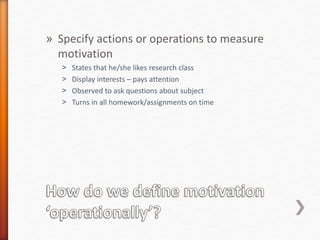 » Specify actions or operations to measure
motivation
˃ States that he/she likes research class
˃ Display interests – pays attention
˃ Observed to ask questions about subject
˃ Turns in all homework/assignments on time
 