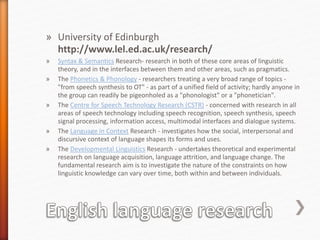 » University of Edinburgh
http://www.lel.ed.ac.uk/research/
» Syntax & Semantics Research- research in both of these core areas of linguistic
theory, and in the interfaces between them and other areas, such as pragmatics.
» The Phonetics & Phonology - researchers treating a very broad range of topics -
"from speech synthesis to OT" - as part of a unified field of activity; hardly anyone in
the group can readily be pigeonholed as a "phonologist" or a "phonetician".
» The Centre for Speech Technology Research (CSTR) - concerned with research in all
areas of speech technology including speech recognition, speech synthesis, speech
signal processing, information access, multimodal interfaces and dialogue systems.
» The Language in Context Research - investigates how the social, interpersonal and
discursive context of language shapes its forms and uses.
» The Developmental Linguistics Research - undertakes theoretical and experimental
research on language acquisition, language attrition, and language change. The
fundamental research aim is to investigate the nature of the constraints on how
linguistic knowledge can vary over time, both within and between individuals.
 