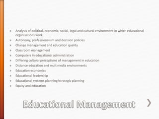 » Analysis of political, economic, social, legal and cultural environment in which educational
organisations work
» Autonomy, professionalism and decision policies
» Change management and education quality
» Classroom management
» Computers in educational administration
» Differing cultural perceptions of management in education
» Distance education and multimedia environments
» Education economics
» Educational leadership
» Educational systems planning/strategic planning
» Equity and education
 