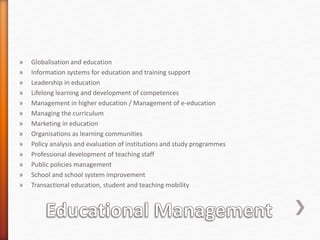 » Globalisation and education
» Information systems for education and training support
» Leadership in education
» Lifelong learning and development of competences
» Management in higher education / Management of e-education
» Managing the curriculum
» Marketing in education
» Organisations as learning communities
» Policy analysis and evaluation of institutions and study programmes
» Professional development of teaching staff
» Public policies management
» School and school system improvement
» Transactional education, student and teaching mobility
 