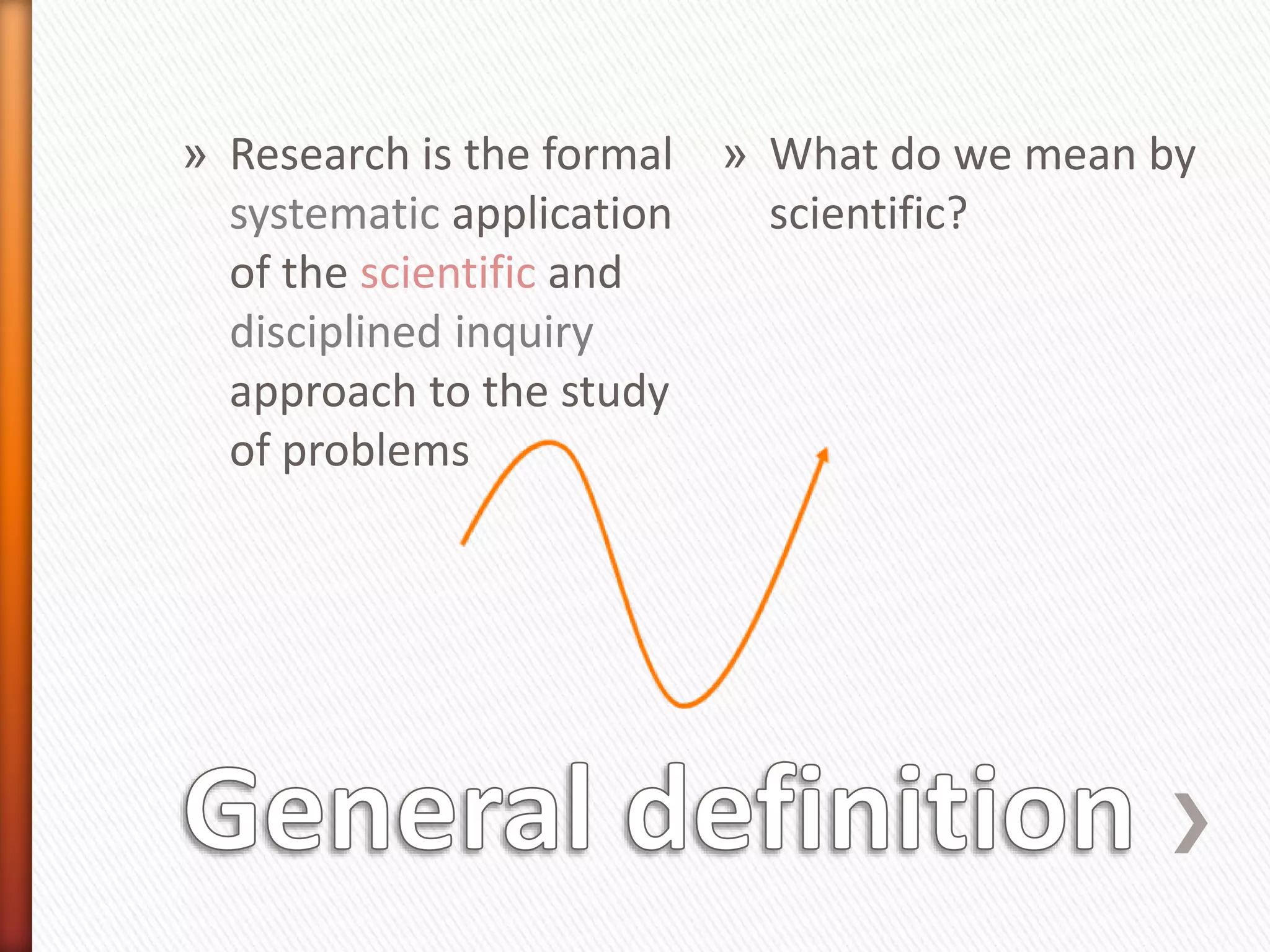 » Research is the formal
systematic application
of the scientific and
disciplined inquiry
approach to the study
of problems
» What do we mean by
scientific?
 