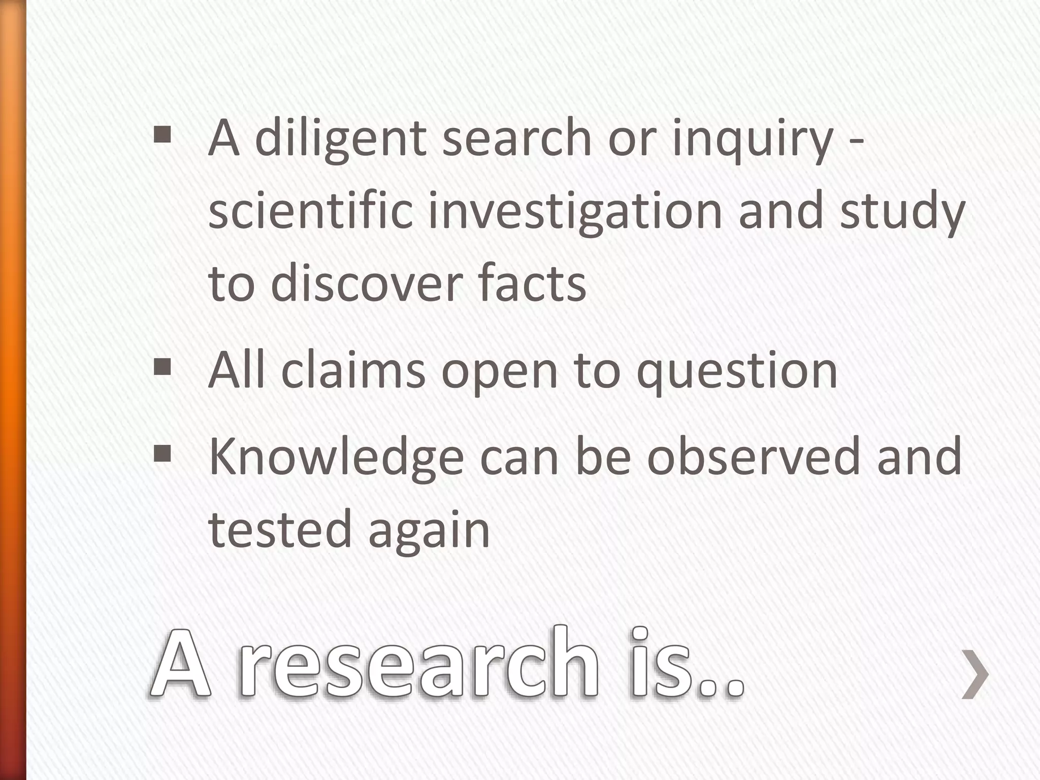  A diligent search or inquiry -
scientific investigation and study
to discover facts
 All claims open to question
 Knowledge can be observed and
tested again
 