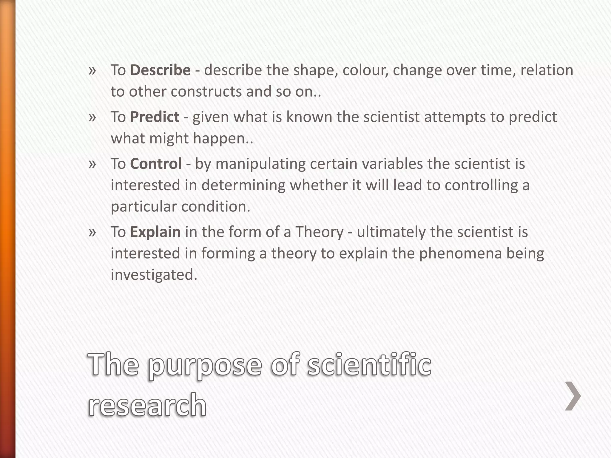 » To Describe - describe the shape, colour, change over time, relation
to other constructs and so on..
» To Predict - given what is known the scientist attempts to predict
what might happen..
» To Control - by manipulating certain variables the scientist is
interested in determining whether it will lead to controlling a
particular condition.
» To Explain in the form of a Theory - ultimately the scientist is
interested in forming a theory to explain the phenomena being
investigated.
 