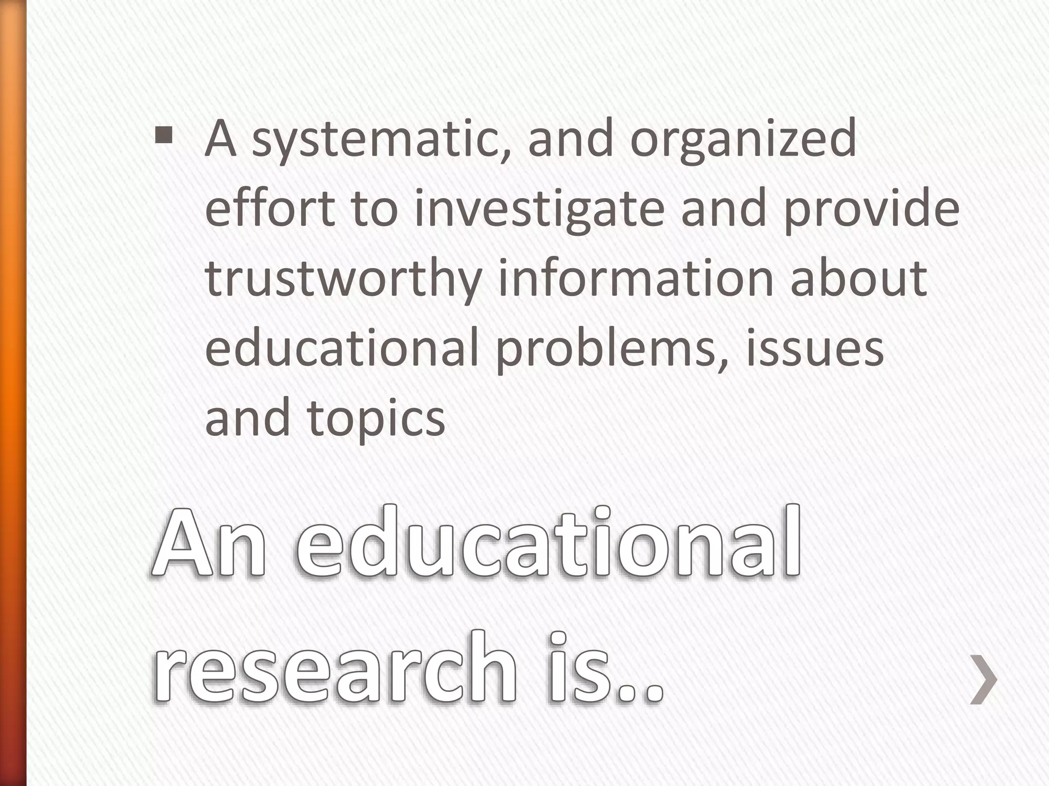  A systematic, and organized
effort to investigate and provide
trustworthy information about
educational problems, issues
and topics
 