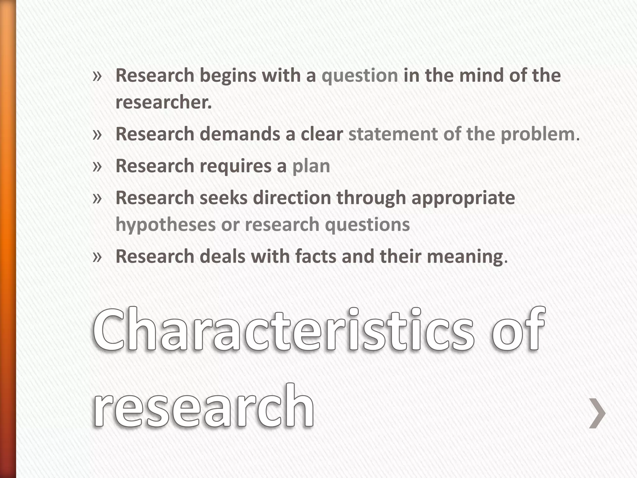 » Research begins with a question in the mind of the
researcher.
» Research demands a clear statement of the problem.
» Research requires a plan
» Research seeks direction through appropriate
hypotheses or research questions
» Research deals with facts and their meaning.
 