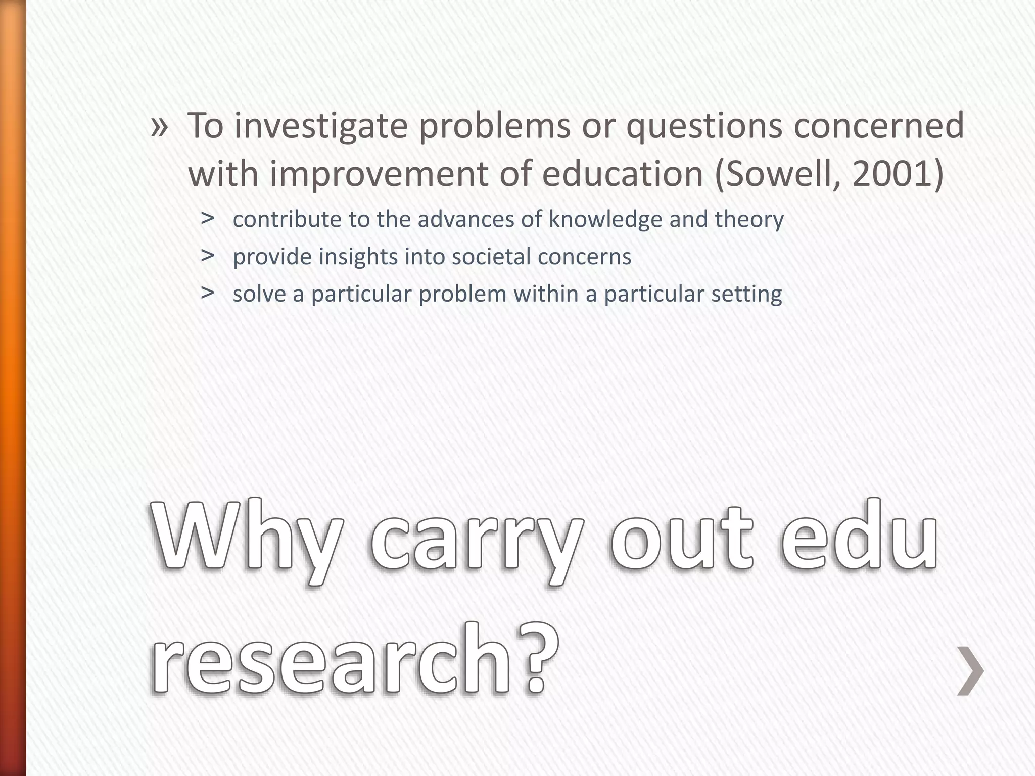 » To investigate problems or questions concerned
with improvement of education (Sowell, 2001)
˃ contribute to the advances of knowledge and theory
˃ provide insights into societal concerns
˃ solve a particular problem within a particular setting
 