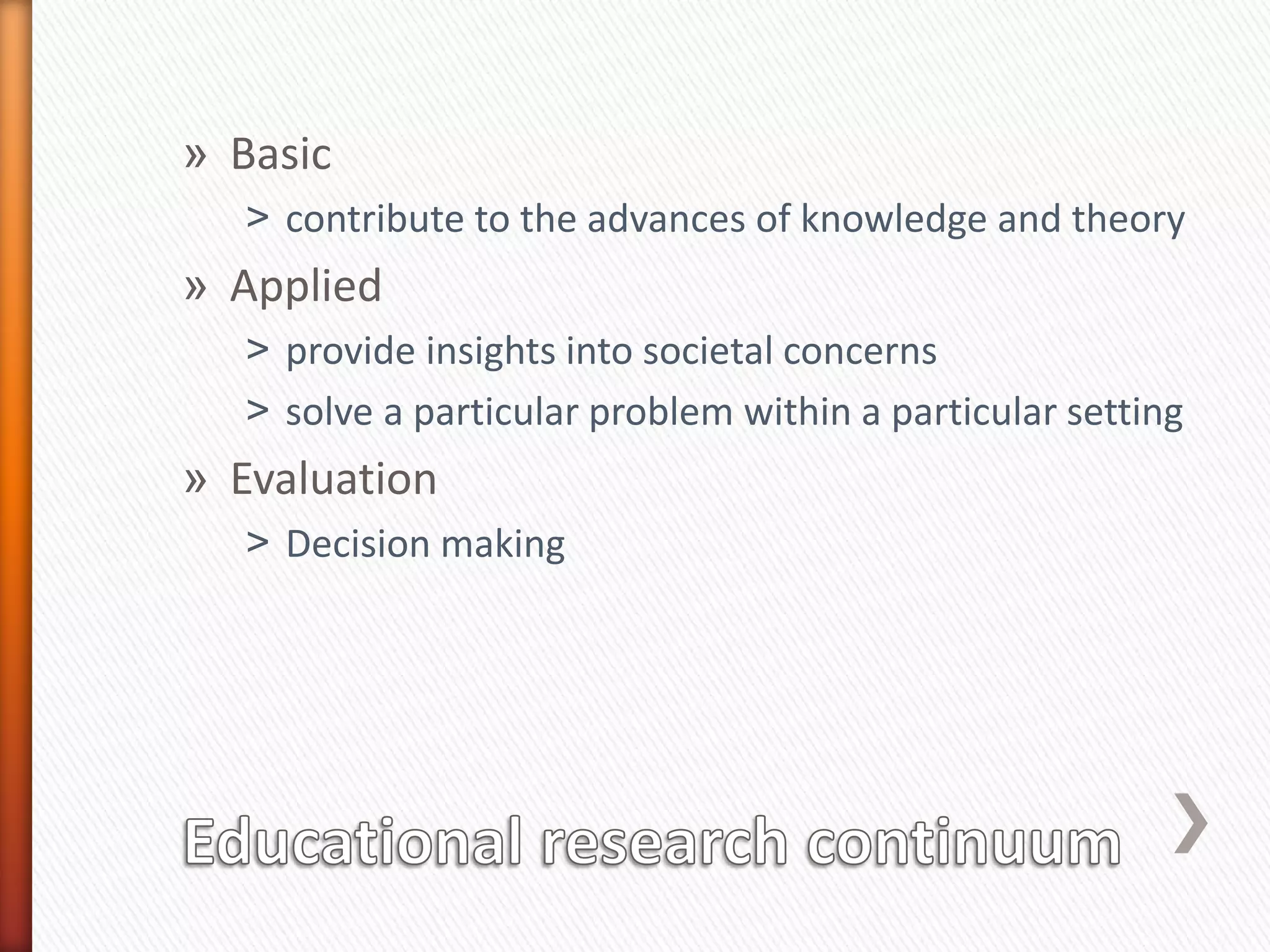 » Basic
˃ contribute to the advances of knowledge and theory
» Applied
˃ provide insights into societal concerns
˃ solve a particular problem within a particular setting
» Evaluation
˃ Decision making
 