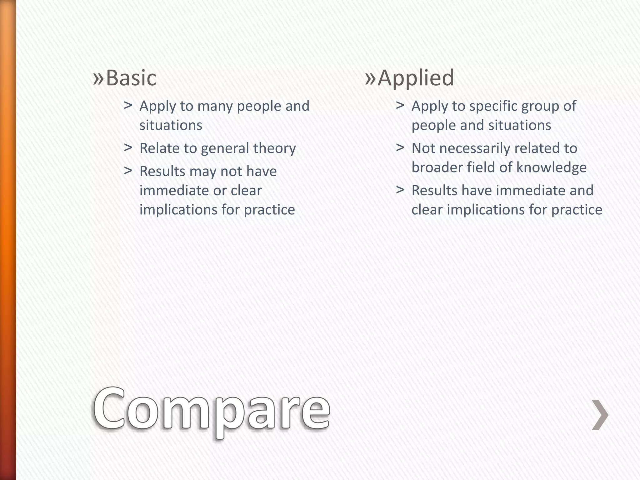 »Basic
˃ Apply to many people and
situations
˃ Relate to general theory
˃ Results may not have
immediate or clear
implications for practice
»Applied
˃ Apply to specific group of
people and situations
˃ Not necessarily related to
broader field of knowledge
˃ Results have immediate and
clear implications for practice
 