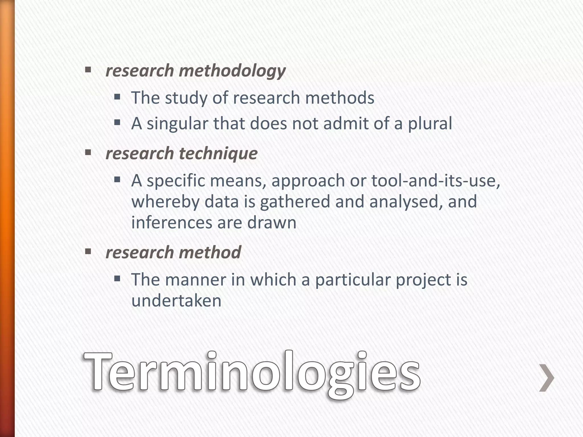  research methodology
 The study of research methods
 A singular that does not admit of a plural
 research technique
 A specific means, approach or tool-and-its-use,
whereby data is gathered and analysed, and
inferences are drawn
 research method
 The manner in which a particular project is
undertaken
 