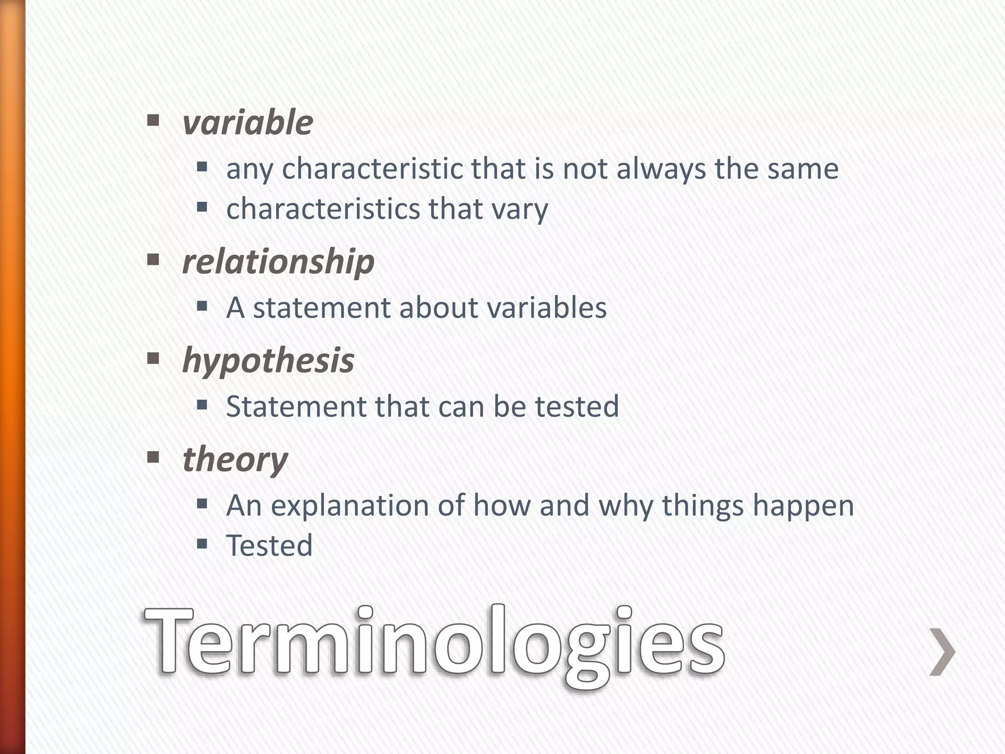  variable
 any characteristic that is not always the same
 characteristics that vary
 relationship
 A statement about variables
 hypothesis
 Statement that can be tested
 theory
 An explanation of how and why things happen
 Tested
 
