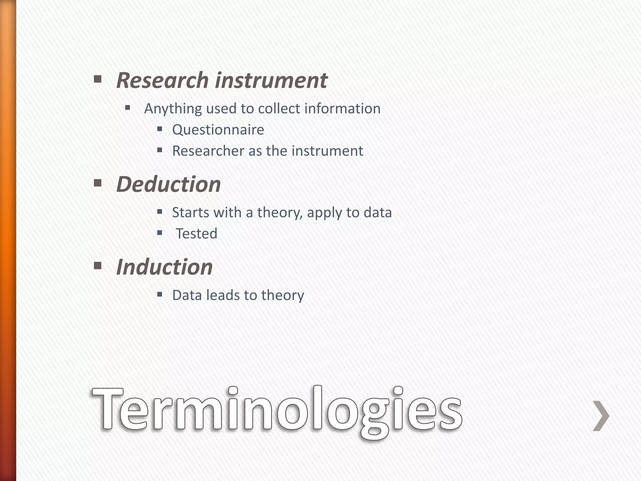  Research instrument
 Anything used to collect information
 Questionnaire
 Researcher as the instrument
 Deduction
 Starts with a theory, apply to data
 Tested
 Induction
 Data leads to theory
 