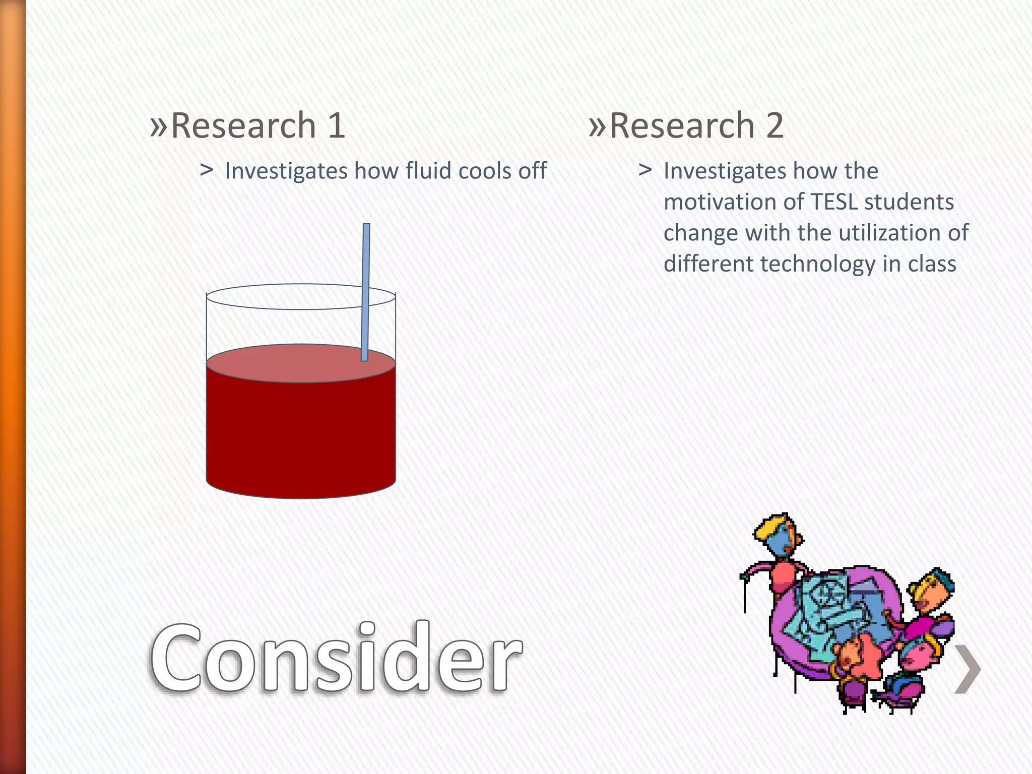 »Research 1
˃ Investigates how fluid cools off
»Research 2
˃ Investigates how the
motivation of TESL students
change with the utilization of
different technology in class
 