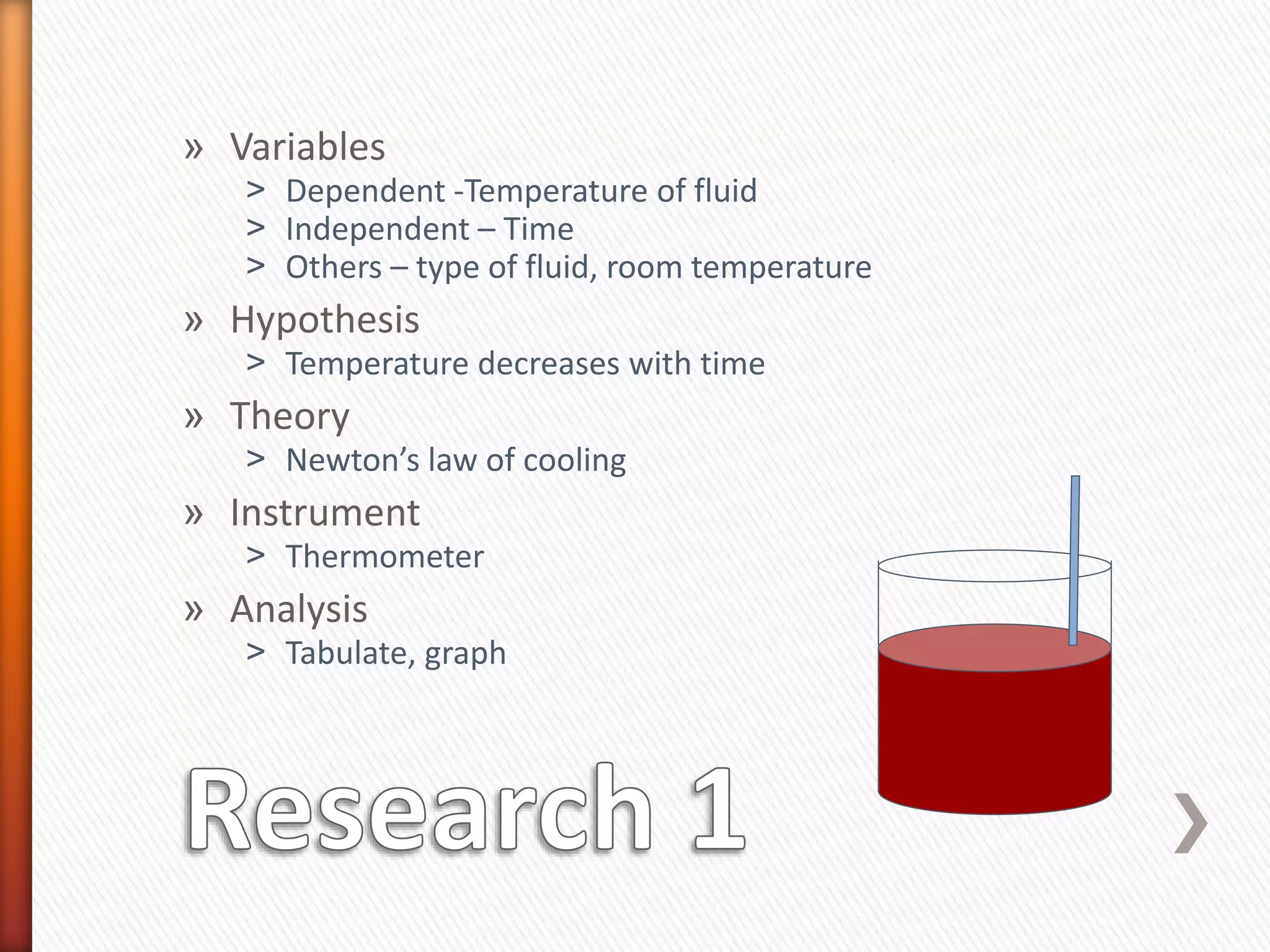 » Variables
˃ Dependent -Temperature of fluid
˃ Independent – Time
˃ Others – type of fluid, room temperature
» Hypothesis
˃ Temperature decreases with time
» Theory
˃ Newton’s law of cooling
» Instrument
˃ Thermometer
» Analysis
˃ Tabulate, graph
 
