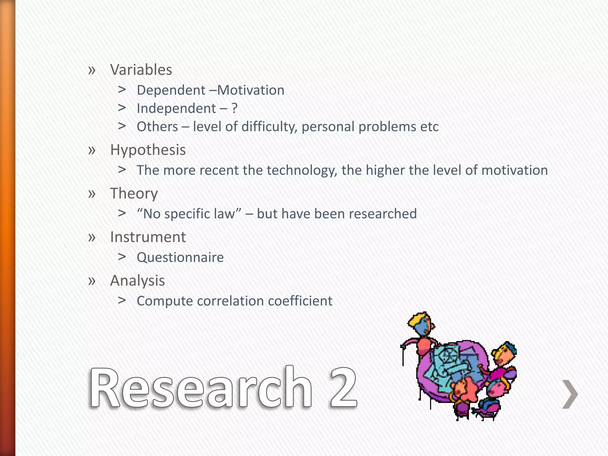 » Variables
˃ Dependent –Motivation
˃ Independent – ?
˃ Others – level of difficulty, personal problems etc
» Hypothesis
˃ The more recent the technology, the higher the level of motivation
» Theory
˃ “No specific law” – but have been researched
» Instrument
˃ Questionnaire
» Analysis
˃ Compute correlation coefficient
 