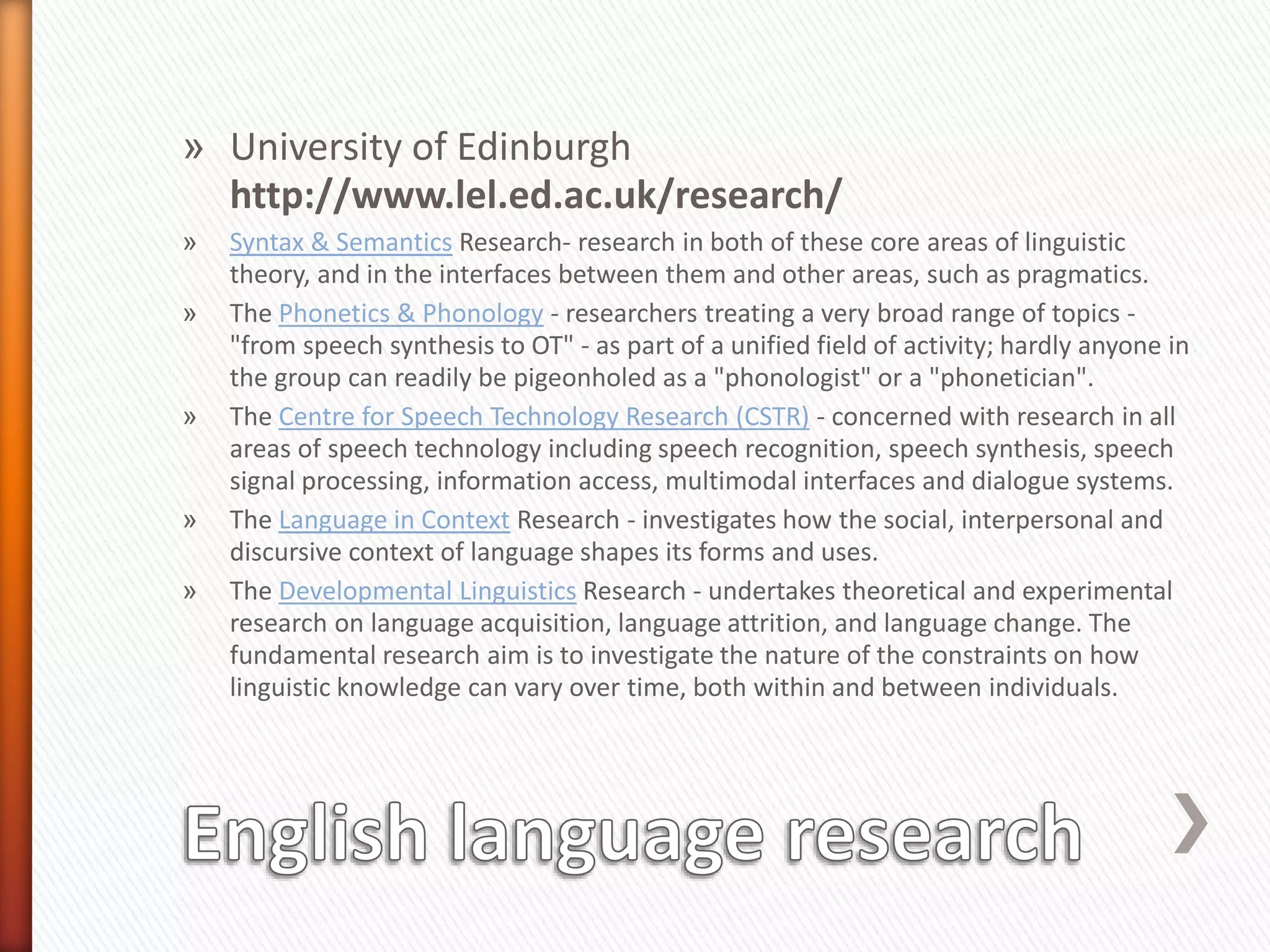 » University of Edinburgh
http://www.lel.ed.ac.uk/research/
» Syntax & Semantics Research- research in both of these core areas of linguistic
theory, and in the interfaces between them and other areas, such as pragmatics.
» The Phonetics & Phonology - researchers treating a very broad range of topics -
"from speech synthesis to OT" - as part of a unified field of activity; hardly anyone in
the group can readily be pigeonholed as a "phonologist" or a "phonetician".
» The Centre for Speech Technology Research (CSTR) - concerned with research in all
areas of speech technology including speech recognition, speech synthesis, speech
signal processing, information access, multimodal interfaces and dialogue systems.
» The Language in Context Research - investigates how the social, interpersonal and
discursive context of language shapes its forms and uses.
» The Developmental Linguistics Research - undertakes theoretical and experimental
research on language acquisition, language attrition, and language change. The
fundamental research aim is to investigate the nature of the constraints on how
linguistic knowledge can vary over time, both within and between individuals.
 