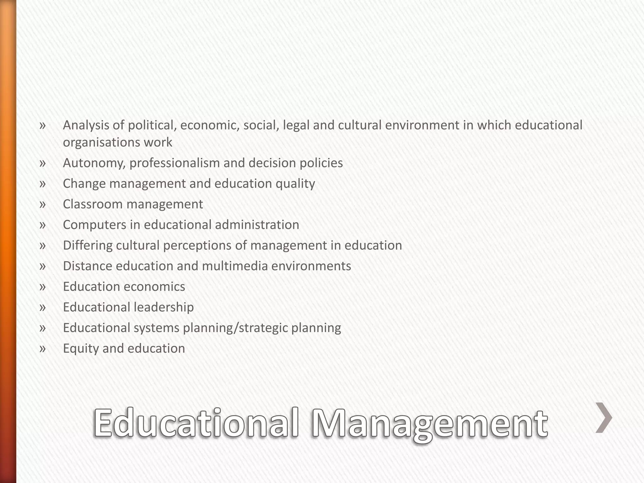 » Analysis of political, economic, social, legal and cultural environment in which educational
organisations work
» Autonomy, professionalism and decision policies
» Change management and education quality
» Classroom management
» Computers in educational administration
» Differing cultural perceptions of management in education
» Distance education and multimedia environments
» Education economics
» Educational leadership
» Educational systems planning/strategic planning
» Equity and education
 
