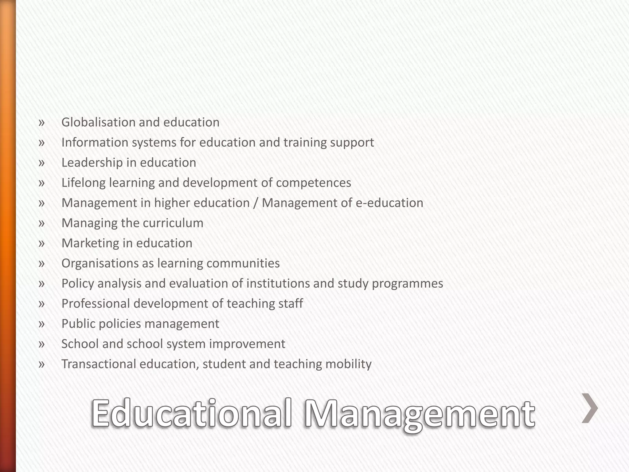 » Globalisation and education
» Information systems for education and training support
» Leadership in education
» Lifelong learning and development of competences
» Management in higher education / Management of e-education
» Managing the curriculum
» Marketing in education
» Organisations as learning communities
» Policy analysis and evaluation of institutions and study programmes
» Professional development of teaching staff
» Public policies management
» School and school system improvement
» Transactional education, student and teaching mobility
 