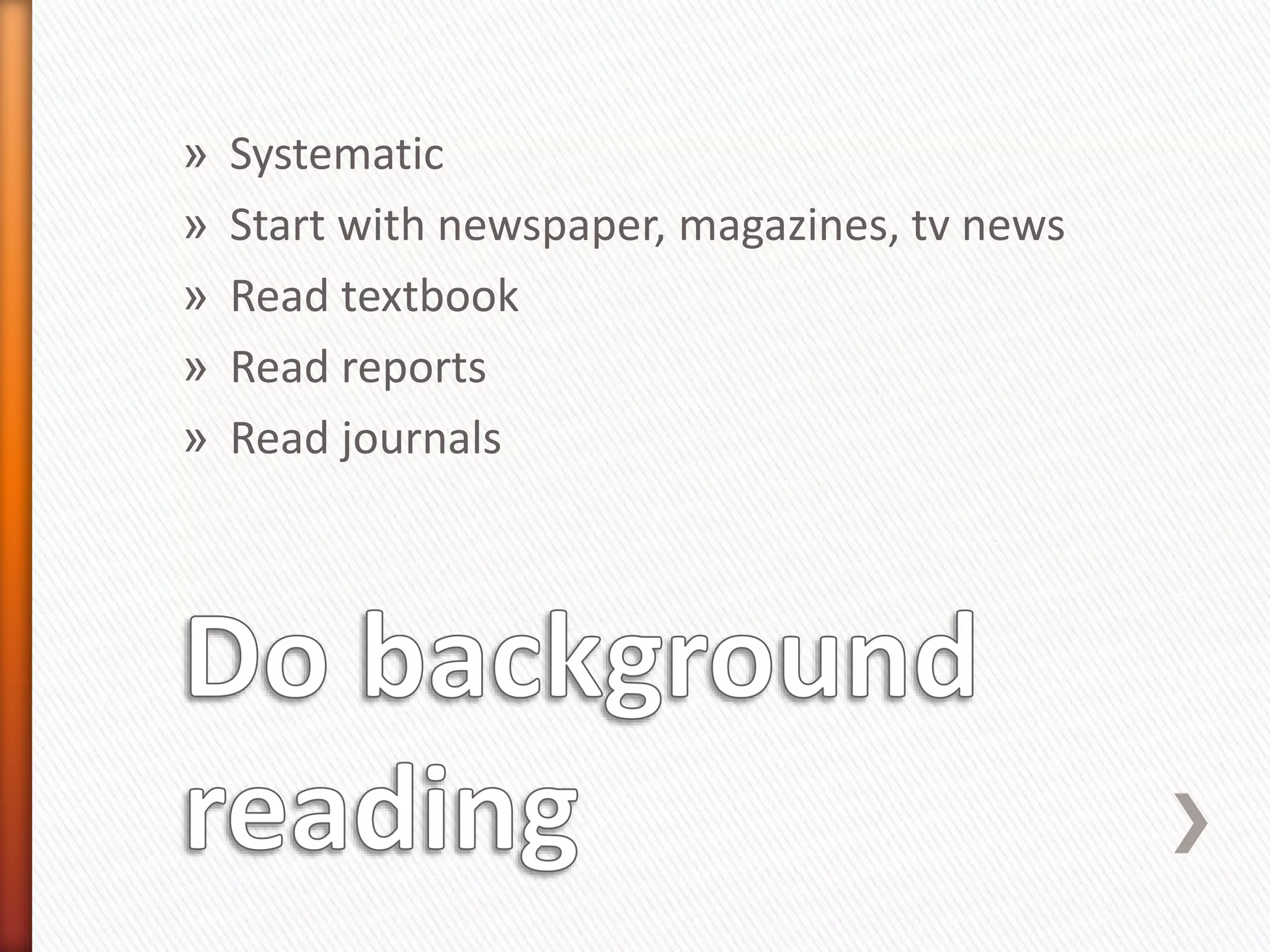 » Systematic
» Start with newspaper, magazines, tv news
» Read textbook
» Read reports
» Read journals
 