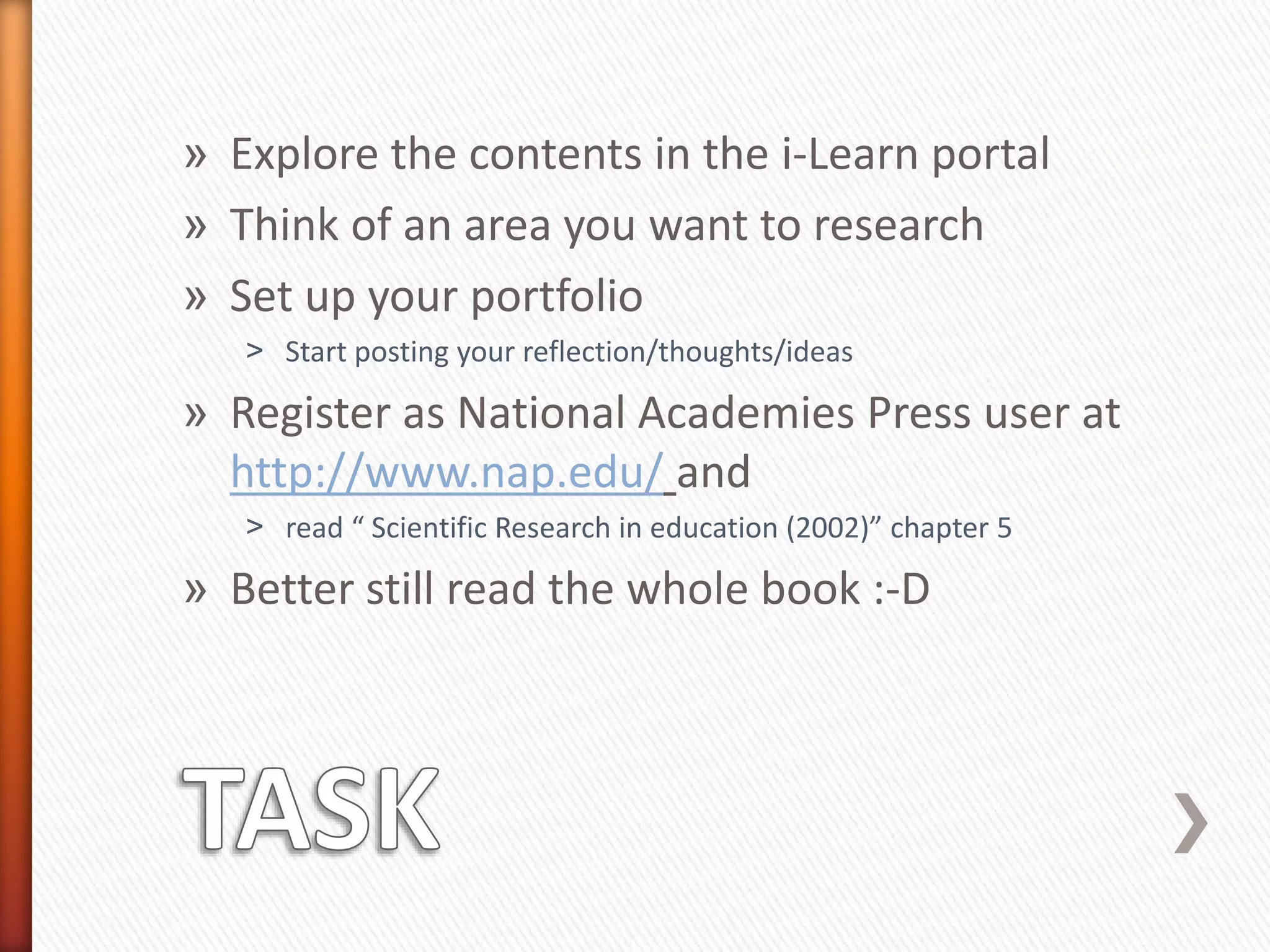 » Explore the contents in the i-Learn portal
» Think of an area you want to research
» Set up your portfolio
˃ Start posting your reflection/thoughts/ideas
» Register as National Academies Press user at
http://www.nap.edu/ and
˃ read “ Scientific Research in education (2002)” chapter 5
» Better still read the whole book :-D
 