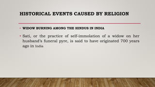 HISTORICAL EVENTS CAUSED BY RELIGION
• WIDOW BURNING AMONG THE HINDUS IN INDIA
• Sati, or the practice of self-immolation of a widow on her
husband’s funeral pyre, is said to have originated 700 years
ago in India
 