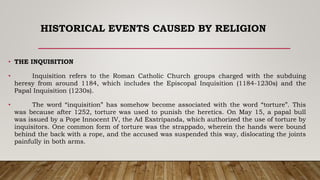 HISTORICAL EVENTS CAUSED BY RELIGION
• THE INQUISITION
• Inquisition refers to the Roman Catholic Church groups charged with the subduing
heresy from around 1184, which includes the Episcopal Inquisition (1184-1230s) and the
Papal Inquisition (1230s).
• The word “inquisition” has somehow become associated with the word “torture”. This
was because after 1252, torture was used to punish the heretics. On May 15, a papal bull
was issued by a Pope Innocent IV, the Ad Exstripanda, which authorized the use of torture by
inquisitors. One common form of torture was the strappado, wherein the hands were bound
behind the back with a rope, and the accused was suspended this way, dislocating the joints
painfully in both arms.
 