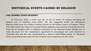 HISTORICAL EVENTS CAUSED BY RELIGION
• THE GODHRA TRAIN INCEDENT
• In February 2002, a train was set on fire in which 59 people including 29
women and 15 children, were killed. The fire happened inside the Sabarmati
Express train near the Godhra railway station in the Indian staten of Gujarat. Those
who died inside the train were mostly Hindu pilgrims and activist returning from the
holy city of Ayodhya after a religious ceremony at the disputed Babri Masjid site. It
took six years for the commission appointed to investigate the said incident to
conclude that the fire was committed by a mob of 1000-2000 people. 31 Muslims
were convicted by the court for the incident and conspiracy for the crime.
 