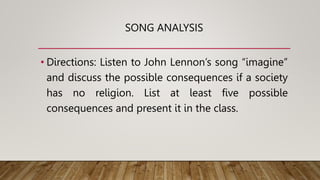 SONG ANALYSIS
• Directions: Listen to John Lennon’s song “imagine”
and discuss the possible consequences if a society
has no religion. List at least five possible
consequences and present it in the class.
 